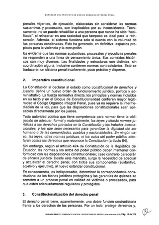 BORRADOR DEL PROYECfO DE CÓDIGO ORGANICO INTEGRAL PENAL
penales v¡gentes, de ejecución, elaboradas sin considerar las normas
sustantivas y procesales, son inaplicables por su inconsistencia. Técni-
camente, no se puede rehabilitar a una persona que nunca ha sido "habi-
litada", ni reinsertar en una sociedad que tampoco es ideal para la rein-
serción. Además, el sistema funciona solo si cuenta con la voluntad de
las personas condenadas. Esto ha generado, en definitiva, espacios pro-
picios para Ia violencia y la corrupción.
Es evidente que las normas sustantivas, procesales y ejecutivas penales
no responden a una línea de pensamiento única. Sus contextos históri-
cos son muy diversos. Las finalidades y estructuras son distintas, sin
coordinación alguna, inclusive contienen normas contradictorias. Esto se
traduce en un sistema penal incoherente, poco práctico y disperso.
2. lmperativoconstitucional
La Constitución al declarar al estado como consfifucional de derechos y
justicia, define un nuevo orden de funcionamiento jurÍdico, político y ad-
ministrativo. La fuerza normativa directa, los principios y normas incluidos
en su texto y en el Bloque de Constitucionalldad confieren mayor legiti-
midad al Código Orgánico lntegral Penal, pues ya no requiere la interme-
diación de la ley, para que las disposiciones constitucionales sean apli-
cables directamente por los jueces.
Toda autoridad pública que tiene competencia para normar tiene la obf-
gación de adecuar, formal y materialmente, las leyes y demás normas ju-
rídicas a los derechos prevlsfos en la Constitución y los tratados ¡nterna-
cionales, y los que sean necesaios para garantizar la dignidad del ser
humano o de las comunidades, pueblos y nacionalidades. En ningún ca-
so, /as /eyes, otras normas jurídicas, ni los actos del poder público aten-
tarán contra los derechos que reconoce la Constitución (artículo 84).
Sin embargo, según el artículo 424 de Constitución de la República del
Ecuador, las normas y los actos del poder público deben mantener con-
formidad con las disposiciones constitucionales; caso contrario carecerán
de eficacia jurídica. Desde este mandato, surge la necesidad de adecuar
y actualizar el derecho penal, con todos sus componentes (sustantivo,
adjetivo y ejecutivo), al nuevo estándar constitucional.
En consecuencia, es indispensable, determinar la correspondencia cons-
titucional de los bienes jurídicos protegidos y las garantÍas de quienes se
someten a un proceso penal en calidad de víctimas o procesados, para
que estén adecuadamente regulados y protegidos.
3. Constitucionalización del derecho penal
El derecho penal tiene, aparentemente, una doble función contradictoria
frente a los derechos de las personas. Por un lado, protege derechos y,
SEGUNDo DEBAfE I cof4tstÓN oE JUsTrcrA y ESTRUCTURA DEL E§TADo l4 de ocrúbre de 2oi3 | Pá9, l0 de 316
 