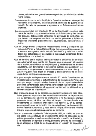 BORRADOR DEL PROYECTO DE CÓDIGO ORGÁNICO INTEGRAL PENAL
c¡ones, rehabilitación, garantía de no repetición, y satisfacción del de-
recho violado.
Que de acuerdo con el artículo 80 de la Constitución las acciones por in-
fracciones de genocidio, lesa humanidad, crÍmenes de guerra, desa-
parición forzada de personas y agresión a un Estado serán impres-
criptibles.
Que de conformidad con el artículo 76 de la Constitución, se debe esta-
blecer la debida proporcionalidad entre las infracciones y las sancio-
nes penales, deben existir sanciones no privativas de la libertad, las
que tienen que respetar los derechos de las personas y deben ser
impuestas mediante procedimientos adversariales, transparentes, y
justos.
Que el Código Penal, Código de Procedimiento Penal y Código de Eje-
cución de Penas y Rehabilitación Social fueron promulgados antes de
la entrada en vigencia de la actual Constitución y que sus normas,
deben ser actualizadas y adecuadas a las nuevas exigencias del Es-
tado de Derechos y Justicia.
Que el derecho penal adjetivo debe garantizar la existencia de un siste-
ma adversarial, que cuente con fiscales que promuevan el ejercicio
de la acción penal dentro de los principios y fundamentos del sistema
acusatorio, con defensoras y defensores públicos que patrocinen téc-
nicamente a las personas acusadas de cometer una infracción, y con
juezas y jueces que dirijan el proceso y sean garantes de los dere-
chos de los participantes procesales.
Que para cumplir lo dispuesto en el artículo 201 de la Constitución, es
impostergable modificar el actual Sistema de Ejecución de Penas por
uno que tenga como prioridad el desarrollo de las capacidades de las
personas sentenciadas penalmente para ejercer sus derechos y cum-
plir sus responsabilidades al recuperar su libertad, rehabilitándose y
reinsertándose en la sociedad.
Que el sistema penal en su componente sustantivo mantiene tipos obso-
letos, pues no responde a las necesidades actuales de la población;
en su componente adjetivo es ineficiente y no ha logrado afianzar
procesos justos, rápidos, sencillos, ni tampoco ha coordinado ade-
cuadamente las acciones entre todos sus actores; y, en su compo-
nente ejecutivo no ha cumplido con sus objetivos y se ha convertido
en un sistema burocrático y poco eflcaz, lo que justifica una reforma
integral y urgente al sistema penal en su conjunto.
Que en la consulta popular de 7 de mayo de 2011, el pueblo se pronun-
ció sobre temas relativos al procedimiento penal: Ia caducidad de la
prisión preventiva y medidas sustitutivas a la privación de libertad; y,
a la necesidad de tipificar el enriquecimiento privado no justificado y
la no afillación al IESS de los trabajadores en relación de dependen-
cta.
SEGUNDo oEBATE I coMrsróN oE JUSTrcray ESTRUoTURA DEL ESTADo l4 de oclubre de 2013 | Pá9. 15 de 316
 