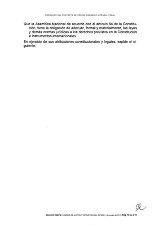 BORRAOOR DEL PROYECTO OE CÓDIGO ORGANICO INTEGRAL PENAL
Que la Asamblea Nacional de acuerdo con el aÉículo 84 de la Constitu-
ción, tiene la obligación de adecuar, formal y materialmente, las leyes
y demás normas jurídicas a los derechos previstos en la Constitución
e instrumentos internacionales.
En ejercicio de sus atribuciones constitucionales y legales, expide el si-
guiente:
WsEGUNoo oEaaTE I coMrstóN DE JusTrcraY ESTRUoTUM DEL EsrADo l4 de ociubre de 2013 | Pá9, 16 de 3'16
 