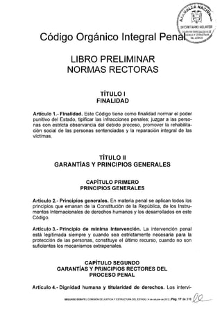 Código Orgánico lntegral Pen
LIBRO PRELIMINAR
NORMAS RECTORAS
TITULO ¡
FINALIDAD
Artículo 1.- Finalidad. Este Código tiene como finalidad normar el poder
punitivo del Estado, tipificar las infracciones penales; juzgar a las perso-
nas con estricta observancia del debido proceso, promover la rehabilita-
ción social de las personas sentenciadas y la reparación integral de las
víctimas.
TITULO II
GARANTIAS Y PRINCIPIOS GENERALES
CAPíTULO PRIMERO
PRINCIPIOS GENERALES
Artículo 2.- Principios generales. En materia penal se aplican todos los
principios que emanan de la Constitución de la República, de los lnstru-
mentos lnternacionales de derechos humanos y los desarrollados en este
Código.
Artículo 3.- Principio de mínima intervención. La intervención penal
está legitimada siempre y cuando sea estrictamente necesaria para la
protección de las personas, constituye el último recurso, cuando no son
suficientes los mecanismos extrapenales,
CAPíTULO SEGUNDO
GARANTíAS Y PRINCIPIOS RECTORES DEL
PROCESO PENAL
Artículo 4.- Dignidad humana y titularidad de derechos. Los intervi-
l)rtSEGUNDo DEBATE lcor¡¡s¡óN DE JUsTrcrAy ESTRUCTURAoEL EsTADo l4 de ocllbrede2o12I Pá9. l7 de 316 y_y_--
 