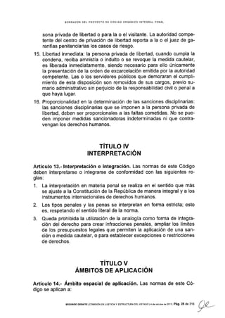 15.
BORRADOR DEL PROYECTO DE CÓDIGO ORGÁNICO INTEGRAL PENAL
sona privada de libertad o para la o el visitante. La autoridad compe-
tente del centro de privación de libertad reporta a la o el juez de ga-
rantías penitenciarias los casos de riesgo.
Llbertad inmediata: la persona privada de libertad, cuando cumpla la
condena, reciba amnistía o indulto o se revoque la medida cautelar,
es liberada inmediatamente, siendo necesario para ello únicamente
la presentación de la orden de excarcelación emitida por la autoridad
competente. Las o los servidores públicos que demoraran el cumpli-
miento de esta disposición son removidos de sus cargos, previo su-
mario administrativo sin perjuicio de la responsabilidad civil o penal a
que haya lugar.
Proporcionalidad en la determinación de las sanciones disciplinarias:
Ias sanciones disciplinarias que se imponen a la persona privada de
libertad, deben ser proporcionales a las faltas cometidas. No se pue-
den imponer medidas sancionadoras indeterminadas ni que contra-
vengan los derechos humanos.
TITULO !V
¡NTERPRETACION
Artículo '13.- lnterpretación e integración. Las normas de este Código
deben interpretarse o integrarse de conformidad con las siguientes re-
glas:
1. La interpretación en materia penal se realiza en el sentido que más
se ajuste a la Constitución de la República de manera integral y a los
instrumentos internacionales de derechos humanos.
2. Los tipos penales y las penas se interpretan en forma estricta; esto
es, respetando el sentido literal de la norma.
3. Queda prohibida la utilización de la analogía como forma de integra-
ción del derecho para crear infracciones penales, ampliar los límites
de los presupuestos legales que permiten la aplicación de una san-
ción o medida cautelar, o para establecer excepciones o restricciones
de derechos.
TITULO V
Árr¡erros DE APLrcAcróN
Artículo 14.- Ámbito espacial de aplicación. Las normas de este Có-
digo se aplican a:
to.
sEGuNDoDEBAIElcoldsróNDEJUST¡C|AyEsrRUcruRADELEsraDot4deoclubrede2ol3lPág.25de316 f)0 -
_/
 