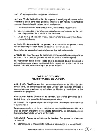 SORRADOR DEL PROYECTO DE CóDIGO ORGANICO INTEGRAL PENAL
nado. Quedan proscritas las penas indefinidas.
Artículo 57.- lndividualizacíón de la pena. La o el juzgador debe indivi-
dualizar la pena para cada persona, incluso si son varios responsables
en una misma infracción, observando lo siguiente:
1. Las circunstancias del hecho punible, atenuantes y agravantes.
2. Las necesidades y condiciones especiales o particulares de la vícti-
ma y la gravedad de la lesión a sus derechos.
3. El grado de participación y todas las circunstancias que limiten la res-
ponsabilidad penal.
Artículo 58.'Acumulación de penas. La acumulación de penas privati-
vas de libertad proceden hasta un máximo de cuarenta años.
Las multas se acumulan hasta el doble de la máxima impuesta.
Artículo 59.- lnterdicción. La sentencia condenatoria lleva consigo la in-
terdicción de Ia persona privada de libertad, mientras dure la pena.
La interdicción surte efecto desde que la sentencia cause ejecutoria y
priva a la persona privada de libertad de la capacidad de disponer de sus
bienes, a no ser por sucesión por causa de muerte.
GAPITULO SEGUNDO
CLASIFICACIÓN DE LA PENA
Artículo 60.- Clasificación. Las penas que se imponen en viñud de sen-
tencia firme, de conformidad con este Código, con carácter principal o
accesorias, son privativas, no privativas de liberlad y restrictivas de los
derechos de propiedad.
Artículo61.-Penas prívativas de libertad. Las penas privativas de li-
bertad tienen una duración de hasta cuarenta años.
La duración de Ia pena empieza a computarse desde que se materializa
la aprehensión.
En caso de condena, el tiempo efectivamente cumplido bajo medida cau-
telar de prisión preventiva o de arresto domiciliario, se computará en su
totalidad a favor de la persona sentenciada.
Artículo 62.- Penas no privativas de libertad. Son penas no privativas
de libertad:
1. Sometimiento a tratamiento médico o psicológico o a capacitación,
/-,SEGUNDO DEBATE I COr4lStÓN OE JUSTTCtAY ESTRUCTURA DEL ESTADO ¡4 de octubre de 2013 | Pá9. 38 de 316
 