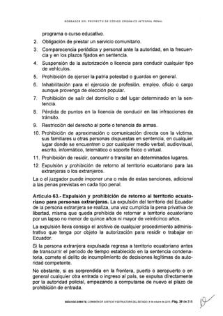 BORRAOOR DEL PROYECTO DE CÓDIGO ORGÁNICO IN-TEGRAL PENAL
programa o curso educativo.
2. Obligación de prestar un servicio comunitario.
3, Comparecencia periódica y personal ante Ia autoridad, en la frecuen-
cia y en los plazos fijados en sentencia.
4. Suspensión de la autorización o licencia para conducir cualquier tipo
de vehículos.
5. Prohibición de ejercer la patria potestad o guardas en general.
6. lnhabilitación para el ejercicio de profesión, empleo, oficio o cargo
aunque provenga de elección popular.
7. Prohibición de salir del domicilio o del lugar determinado en Ia sen-
tencia.
8. Pérdida de puntos en la licencia de conducir en las infracciones de
tránsito.
9. Restricción del derecho al porte o tenencia de armas.
'10. Prohibición de aproximación o comunicación directa con la víctima,
sus familiares u otras personas dispuestas en sentencia, en cualquier
lugar donde se encuentren o por cualquier medio verbal, audiovisual,
escrito, informático, telemático o soporte físico o viÉual.
1 1 . Prohibición de residir, concurrir o transitar en determinados lugares.
12. Expulsión y prohibición de retorno al territorio ecuatoriano para las
extranjeras o los extranjeros.
La o el juzgador puede imponer una o más de estas sanciones, adicional
a las penas previstas en cada tipo penal.
Artículo 63.- Expulsión y prohíbición de retorno al territorio ecuato-
riano para personas extranjeras. La expulslón del territorio del Ecuador
de la persona extranjera se realiza, una vez cumplida la pena privativa de
libertad, misma que queda prohibida de retornar a territorio ecuatoriano
por un lapso no menor de quince años ni mayor de veinticinco años.
La expulsión lleva consigo el archivo de cualquier procedimlento adminis-
trativo que tenga por objeto la autorización para residir o trabajar en
Ecuador.
Si la persona extranjera expulsada regresa a territorio ecuatoriano antes
de transcurrir el período de tiempo establecido en la sentencia condena-
toria, comete el delito de incumplimiento de decisiones legítimas de auto-
ridad competente.
No obstante, si es sorprendida en la frontera, puerto o aeropuerto o en
general cualquier otra entrada o ingreso al país, se expulsa directamente
por la autoridad policial, empezando a computarse de nuevo el plazo de
prohibición de entrada.
SEGUNDo DEBATE I cor,lrsróN oE JUSrcrA Y ESTRUCTURA DEL EsTAoo | 4 de ocrubre de 2013 | Pág, 39 de 316 lA/. l/
v
 