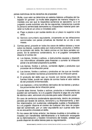 BORRAOOR DEL PROYECTO DE CóOIGO ORGANICO INTEGRAL PENAL
penas restrictivas de los derechos de propiedad:
1. Multa, cuyo valor se determina en salarios básicos unificados del tra-
bajador en general. La multa debe pagarse de manera íntegra e in-
mediata una vez que la respectiva sentencia se ejecutoríe. La o el
juzgador puede autorizar uno de los siguientes mecanismos cuando
la persona sentenciada demuestre su incapacidad material para can-
celar Ia multa en un único e inmediato acto:
a) Pago a plazos o por cuotas dentro de un plazo no superior a dos
años.
b) Servicio comunitario equivalente, únicamente en las infracciones
sancionadas con penas privativas de libertad de un día a seis
meses.
2. Comiso penal, procede en todos los casos de delitos dolosos y recae
sobre los bienes, cuando estos son instrumentos, productos o réditos
en la comisión del delito. No habrá comiso en los tipos penales cul-
posos. En la sentencia condenatoria, la o el juzgador competente
dispone el comiso de:
a) Los bienes, fondos o activos, o instrumentos equipos y dispositi-
vos informáticos utilizados para financiar o cometer la infracción
penal o la actividad preparatoria punible.
b) Los bienes, fondos o activos, contenido digital y productos que
procedan de la infracción penal.
c) Los bienes, fondos o activos y productos en los que se transfor-
man o convieÉen los bienes provenientes de la infracción penal.
d) El producto del delito que se mezcle con bienes adquiridos de
fuentes lícitas, puede ser objeto de comiso hasta el valor estima-
do del producto entremezclado.
e) Los ingresos u otros beneficios derivados de los bienes y produc-
tos provenientes de la infracción penal.
Cuando tales bienes, fondos o activos, productos e instrumentos no
pueden ser comisados, la o el juzgador dispone el pago de una multa
de idéntico valor, adicional a la prevista para cada infracción penal.
En caso de sentencia condenatoria ejecutoriada, dentro de procesos
penales por lavado de activos, terrorismo y su financiamiento, y deli-
tos relacionados con sustancias catalogadas sujetas a fiscalización,
la o el juzgador dispone el comiso de cualquier otro bien de propie-
dad del condenado, por un valor equivalente aun cuando este bien
no se encuentre vinculado al delito.
En los casos del inciso anterior, los bienes muebles e inmuebles co-
misados son transfer¡dos definitivamente a la lnstitución encargada
de la Administración y Gestión lnmobiliaria del Estado, entidad que
puede disponer de estos bienes para su regularización.
- /.
sEGuNDo DEBArE tcol4rsróN oE JUsrcrA y ESTRUcrun,e DEL EsrADo l4 de ocrubre dé 2013 ]Pág.4 r *W-"
 