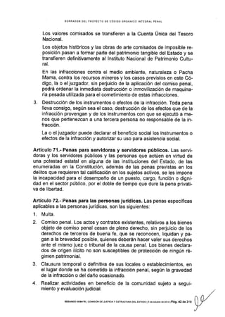 BORRADOR DEL PROYECTO DE CóDIGO ORGANICO INTEGRAL PENAL
Los valores comisados se transfieren a la Cuenta Única del Tesoro
Nacional.
Los objetos históricos y las obras de arte comisados de imposible re-
posición pasan a formar parte del patrimonio tangible del Estado y se
transfieren definitivamente al lnstituto Nacional de Patrimonio Cultu-
ral.
En las infracciones contra el medio ambiente, naturaleza o Pacha
Mama, contra los recursos mineros y los casos previstos en este Có-
digo, la o el juzgador, sin perjuicio de la aplicación del comiso penal,
podrá ordenar la inmediata destrucción o inmovilización de maquina-
ria pesada utilizada para el cometimiento de estas infracciones.
3. Destrucción de los instrumentos o efectos de la infracción. Toda pena
lleva consigo, según sea el caso, destrucción de los efectos que de la
infracción provengan y de los instrumentos con que se ejecutó a me-
nos que pertenezcan a una tercera persona no responsable de la in-
fracción.
La o el juzgador puede declarar el beneflcio social los instrumentos o
efectos de Ia infracción y autorizar su uso para asistencia social.
Articulo 71 .- Penas para servidoras y servidores públicos. Las servi-
doras y los servidores públicos y las personas que actúen en virtud de
una potestad estatal en alguna de las instituciones del Estado, de las
enumeradas en la Constitución, además de las penas previstas en los
delitos que requieren tal calificación en los sujetos activos, se les impone
Ia incapacldad para el desempeño de un puesto, cargo, función o digni-
dad en el sector público, por el doble de tiempo que dure la pena privati-
va de libertad.
Artículo 72.- Penas para las personas jurídicas. Las penas específicas
aplicables a las personas jurídicas, son las siguientes;
1. Multa.
2. Comiso penal. Los actos y contratos existentes, relativos a los bienes
objeto de comiso penal cesan de pleno derecho, sin perjuicio de los
derechos de terceros de buena fe, que se reconocen, liquidan y pa-
gan a la brevedad posible, quienes deberán hacer valer sus derechos
ante el mismo juez o tribunal de la causa penal. Los bienes declara-
dos de origen ilícito no son susceptibles de protección de ningún ré-
gimen patrimonial.
3. Clausura temporal o definitiva de sus locales o establecimientos, en
el lugar donde se ha cometido la infracción penal, según la gravedad
de la infracción o del daño ocasionado.
4. Realizar actividades en beneficio de la comunidad sujeto a segui-
miento y evaluación judicial.
SEGUNDo DEBATE IcoMrsróN DE JUsTtctAy ESTRUcTUMDEL ESfADo l4deocrubre dé2013lPá9. 42 de 316
 