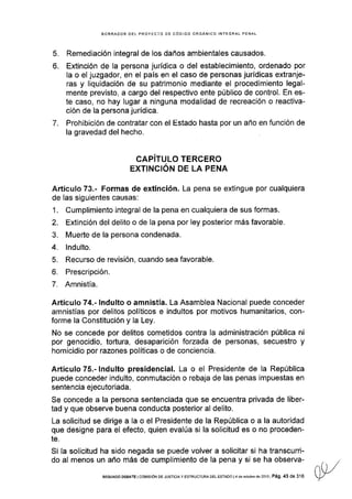 7.
5.
o.
BORRADOR DEL PROYECTO DE CÓOIGO ORGANICO INTEGRAL PENAL
Remediación integral de los daños ambientales causados.
Extinción de la persona jurídica o del establecimiento, ordenado por
la o el juzgador, en el pais en el caso de personas jurídicas extranje-
ras y liquidación de su patrimonio mediante el procedimiento legal-
mente previsto, a cargo del respectivo ente público de control. En es-
te caso, no hay lugar a ninguna modalidad de recreación o reactiva-
ción de la persona jurídica.
Prohibición de contratar con el Esiado hasta por un año en función de
la gravedad del hecho.
=f
fi
t-'J,'ótr"rtiIf
=rEi^
Artículo 73.- Formas de extinción. La pena se extingue por cualquiera
de las siguientes causas:
1. Cumplimiento integral de la pena en cualquiera de sus formas.
2. Extinción del delito o de la pena por ley posterior más favorable.
3. Muerte de la persona condenada.
4. lndulto.
5. Recurso de revisión, cuando sea favorable.
6. Prescripción.
7. Amnistía.
Artículo 74.- lndulto o amnistía. La Asamblea Nacional puede conceder
amnistías por delitos políticos e indultos por motivos humanitarios, con-
forme la Constitución y la Ley.
No se concede por delitos cometidos contra Ia administración pública ni
por genocidio, tortura, desaparición forzada de personas, secuestro y
homicidio por razones políticas o de conciencia.
Artículo 75"- lndulto presidencial. La o el Presidente de la República
puede conceder indulto, conmutación o rebaja de las penas impuestas en
sentencia ejecutoriada.
Se concede a la persona sentenciada que se encuentra privada de liber-
tad y que observe buena conducta posterior al delito.
La solicitud se dirige a Ia o el Presidente de la República o a la autoridad
que designe para el efecto, quien evalúa si la solicitud es o no proceden-
te.
Si Ia solicitud ha sido negada se puede volver a solicitar si ha transcurri-
do al menos un año más de cumplimiento de la pena y si se ha observa-
SEGUNDo DEBATE I coMrsróN DE JUSTTCTA y EsrRUcruRA DEL EsrADo l4 de ocrube dé 20131 Pá9. 43 de 316
 