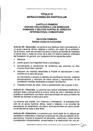 BORRADOR DEL PROYECTO DE CÓDIGO ORGANICO INTEGRAL PENAL
TITULO IV
!NFRACC¡ONES EN PARTICULAR
CAPíTULO PR¡MERO
GRAVES VIOLACIONES A LOS DERECHOS
HUMANOS Y DELITOS CONTRA EL DERECHO
INTERNACIONAL HUMANITARIO
SECCIÓN PRIMERA
Delitos contra Ia humanidad
Artículo 80.- Genocidio. La persona que destruya total o parcialmente, a
un grupo nacional, étnico, religioso o político, por razón de su pertenen-
cia al mismo, será sancionada con pena privativa de libertad de veintiséis
a treinta años y multa de cinco mil a diez mil salarios básicos unificados
del trabajador en general, por cualquiera de los siguientes actos:
1. Matanza.
2. Lesión grave a la integridad física o psicológica.
3. Sometimiento a condiciones de existencia que acarreen su des-
trucción física total o parcial.
4. Adopción de medidas destinadas a impedir la reproducción o naci-
mientos en el seno del grupo.
La información o acceso a métodos de planificación familiar, métodos
anticonceptivos y servicios de salud sexual y reproductiva, no se
consideran medidas destinadas a impedir nacimientos.
5. Traslado forzado de niñas, niños o adolescentes, de un grupo a otro.
Artículo 81.- Etnocidio. La persona que realice actividades tendientes a
extinguir total o parcialmente la cultura, forma de vida o identidad de los
pueblos en aislamiento voluntario, será sancionada con pena prlvativa de
libertad de dieciséis a diecinueve años.
La persona que impida, con violencia o intimidación, la autodetermina-
ción de un grupo nacional, étnico, racial o religioso, o su voluntad de
permanecer en aislamiento voluntario, será sancionada con pena privati-
va de libertad de siete a diez años.
Artículo 82.- Exterminio. La persona que, como pañe de un ataque ge-
neralizado o sistemático, imponga condiciones de vida que afecten la su-
pervivencia, incluida la privación de alimentos, medicinas u otros bienes
considerados indispensables, encaminados a la destrucción de una po-
SEGUNDo DEBATE lcoMrsróN DE JUSTTCTA y ESTRUCTUM DEL ESTAoo l4 de ocrubre dé2013lPág.4 A ae1'll|
QL
 