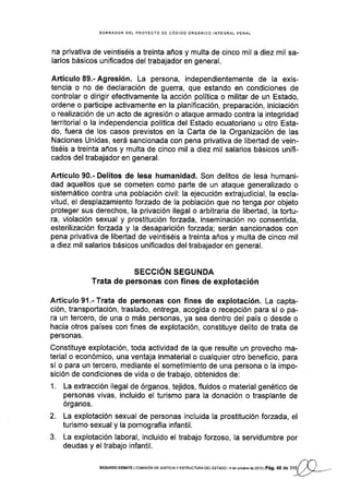 BORRADOR DEL PROYECTO DE CÓDIGO ORCÁNICO INTEGRAL PENAL
na privativa de veintiséis a treinta años y multa de cinco mil a diez mil sa-
larios básicos unificados del trabajador en general.
Artículo 89.- Agresión. La persona, independientemente de Ia exis-
tencia o no de declaración de guerra, que estando en condiciones de
controlar o dirigir efectivamente la acción política o militar de un Estado,
ordene o participe activamente en la planificación, preparación, iniciación
o realización de un acto de agresión o ataque armado contra la integridad
territorial o la independencia política del Estado ecuatoriano u otro Esta-
do, fuera de los casos previstos en la Carta de la Organización de las
Naciones Unidas, será sancionada con pena privativa de libertad de vein-
tiséis a treinta años y multa de cinco mil a diez mil salarios básicos unifi-
cados del trabajador en general.
Artículo 90.- Delitos de lesa humanidad. Son delitos de lesa humani-
dad aquellos que se cometen como parte de un ataque generalizado o
sistemático contra una población civil: la ejecución extrajudicial, la escla-
vitud, el desplazamiento forzado de la población que no tenga por objeto
proteger sus derechos, la privación ilegal o arbitraria de libertad, la tortu-
ra, violación sexual y prostitución lorzada, inseminación no consentida,
esterilización fozada y la desaparición forzada; serán sancionados con
pena privativa de libertad de veintiséis a treinta años y multa de cinco mil
a diez mil salarios básicos unificados del trabajador en general.
SECCIÓN SEGUNDA
Trata de personas con fines de explotación
ArtícuÍo91 .-Trata de personas con fines de explotación. La capta-
ción, transporlación, traslado, entrega, acogida o recepción para sí o pa-
ra un tercero, de una o más personas, ya sea dentro del paÍs o desde o
hacia otros países con fnes de explotación, constituye delito de trata de
personas.
Constituye explotación, toda actividad de la que resulte un provecho ma-
terial o económico, una ventaja inmaterial o cualquier otro beneficio, para
sí o para un tercero, mediante el sometimlento de una persona o la impo-
sición de condiciones de vida o de trabajo, obtenidos de:
1. La extracción ilegal de órganos, tejidos, fluidos o material genético de
personas vivas, incluido el turismo para la donación o trasplante de
órganos.
2. La explotación sexual de personas inclulda la prostitución forzada, el
turismo sexual y la pornografía infantil.
3. La explotación laboral, incluido el trabajo forzoso, la servidumbre por
deudas y el trabajo infantil.
sEGUNDo DEBAfE I coMrsróN DE Jusrcra y EsrRUcruRA DEL EsrADo r4 de oclubre de 2013 |
pág. 48 d . ,'16)-
 
