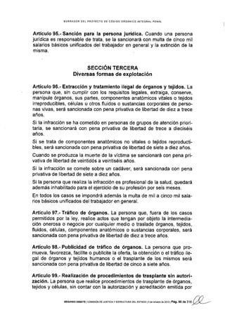 BORRADOR DEL PROYECTO DE CÓOIGO ORGÁNICO INTEGRAL PENAL
Artículo 95.- Sanción para la persona jurídica. Cuando una persona
jurídica es responsable de trata, se la sancionará con multa de cinco mil
salarios básicos unificados del trabajador en general y la extinción de la
misma.
SECCION TERCERA
Diversas formas de explotación
Artículo 96.- Extracción y tratamiento ilegal de órganos y tejidos. La
persona que, sin cumplir con los requisitos legales, extraiga, conserve,
manipule órganos, sus partes, componentes anatómicos vitales o tejidos
irreproducibles, células u otros fluidos o sustancias corporales de perso-
nas vlvas, será sancionada con pena privativa de libertad de diez a trece
años.
Si la infracción se ha cometido en personas de grupos de atención priori-
tar¡a, se sancionará con pena privativa de libertad de trece a dieciséis
años.
Si se trata de componentes anatómicos no vitales o tejidos reproducti-
bles, será sancionada con pena privativa de libertad de siete a diez años.
Cuando se produzca la muerte de la víctima se sancionará con pena pri-
vativa de libertad de veintidós a veintiséis años.
Si la infracción se comete sobre un cadáver, será sancionada con pena
privativa de libertad de siete a diez años.
Si la persona que realiza la infracción es profesional de la salud, quedará
además inhabilitado para el ejercicio de su profesión por seis meses.
En todos los casos se impondrá además la multa de mil a cinco mil sala-
rios básicos unificados del trabajador en general.
Artículo 97.- Tráfico de órganos. La persona que, fuera de los casos
permitidos por la ley, realice actos que tengan por objeto la intermedia-
ción onerosa o negocie por cualquier medio o traslade órganos, tejidos,
fluidos, células, componentes anatómicos o sustancias corporales, será
sancionada con pena privativa de libertad de diez a trece años.
Artículo 98.- Publicidad de tráfico de órganos. La persona que pro-
mueva, favorezca, facilite o publicite la oferta, la obtención o el tráfico ile-
gal de órganos y tejidos humanos o el trasplante de los mismos será
sancionada con pena privativa de libertad de cinco a siete años.
Artículo 99.- Realización de procedimientos de trasplante sin autori-
zaci6n. La persona que realice procedimientos de trasplante de órganos,
tejidos y células, sin contar con la autorización y acreditación emitida por
fnSEGUNDo DEBATE I cor¡rsróN oE JUsrcrA y EsrRUcruRA DEL EsrADo l4 de ocrubré de 2013 | Pág. 50 d
"
r'tl
!¿p---
 