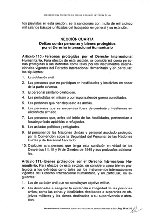 BORRAOOR DEI PROYECTO DE CóDIGO ORGÁNICO INTEGRA! PENAL
tos previstos en esta sección, se la sancionará con multa de mil a cinco
mil salarios básicos unificados del trabajador en general y su extinción.
SECCIÓN CUARTA
Delitos contra personas y b¡enes proteg¡dos
por el Derecho lnternacional Humanitario
Artículoil0.-Personas protegidas por el Derecho lnternacional
Humanitario. Para efectos de esta sección, se considerará como perso-
nas protegidas a las definidas como tales por los instrumentos interna-
cionales vigentes del Derecho lnternacional Humanitario, y en particular,
las siguientes:
1. La población civil.
2. Las personas que no participan en hostilidades y los civiles en poder
de la parte adversa.
3. El personal sanitario o religioso.
4. Los periodistas en misión o corresponsales de guerra acreditados.
5. Las personas que han depuesto las armas.
6. Las personas que se encuentran fuera de combate o indefensas en
el conflicto armado.
7. Las personas que, antes del inicio de las hostilidades, pertenecÍan a
la categoría de apátridas o refugiados.
8. Los asilados políticos y refugiados.
9. El personal de las Naciones Unidas y personal asociado protegido
por la Convención sobre la Seguridad del Personal de las Naciones
Unidas y del Personal Asociado.
10. Cualquier otra persona que tenga esta condición en viÉud de los
Convenios l, ll, lll y lV de Ginebra de 1949 y sus protocolos adiciona-
les.
Artículo't11.-Bienes protegidos por el Derecho lnternacional Hu-
manitario. Para efectos de esta secc¡ón, se considera como bienes pro-
tegidos a los definidos como tales por los instrumentos internacionales
vigentes del Derecho lnternacional Humanitario, y en particular, los si-
guientes:
1. Los de carácter civil que no constituyan objetivo militar.
2. Los destinados a asegurar la existencia e integridad de las personas
civiles, como las zonas y localidades destinadas a separarlas de ob-
jetivos militares y los bienes destinados a su supervivencia o aten-
ción.
SEGUNDo DEaATE icor,lrsróN DEJUsTtcrAy ESTRUCTURADEL EsrADo l4 da ocrubre de 2o1i lPág. 54 d
"
UA
¡()
-
 
