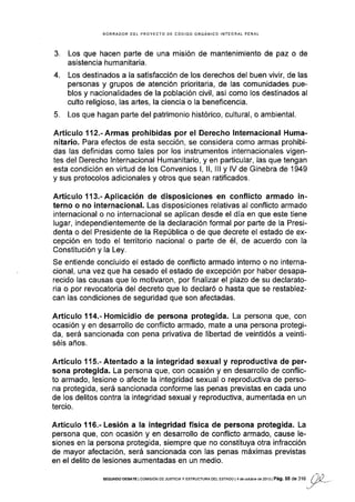 BORRADOR OEL PROYECTO DE CÓD¡GO ORGÁNICO INTEGRAL PENAL
3. Los que hacen parte de una misión de mantenimiento de paz o de
asistencia humanitaria.
4. Los destinados a la satisfacción de los derechos del buen vivir, de las
personas y grupos de atención prioritaria, de las comunidades pue-
blos y nacionalidades de la población civil, así como los destinados al
culto religioso, las artes, la ciencia o Ia beneficencia.
5. Los que hagan parte del patrimonio histórico, cultural, o ambiental.
Artículo 112.-Armas prohibidas por el Derecho lnternacional Huma-
nitario. Para efectos de esta sección, se considera como armas prohibi-
das las definidas como tales por los instrumentos internacionales vigen-
tes del Derecho lnternacional Humanitario, y en particular, las que tengan
esta condición en virtud de los Convenios l, ll, lll y lV de Ginebra de 1949
y sus protocolos adicionales y otros que sean ratiflcados.
Artículo 113.-Aplicación de disposiciones en conflicto armado in-
terno o no internacional. Las disposiciones relativas al conflicto armado
internacional o no internacional se aplican desde el día en que este tiene
lugar, independientemente de la declaración formal por pade de la Presi-
denta o del Presidente de la República o de que decrete el estado de ex-
cepción en todo el territorio nacional o parte de é1, de acuerdo con la
Constitución y Ia Ley.
Se entiende concluido el estado de conflicto armado interno o no interna-
cional, una vez que ha cesado el estado de excepción por haber desapa-
recido las causas que lo motivaron, por linalizar el plazo de su declarato-
ria o por revocatoria del decreto que lo declaró o hasta que se restablez-
can las condiciones de seguridad que son afectadas.
Artículo 114.- Homicidio de persona protegida. La persona que, con
ocasión y en desarrollo de conflicto armado, mate a una persona protegi-
da, será sancionada con pena privativa de libertad de veintidós a veinti-
séis años.
Artículo 115.-Atentado a la integridad sexual y reproductlva de per-
sona protegida. La persona que, con ocasión y en desarrollo de conflic-
to armado, lesione o afecte la integridad sexual o reproductiva de perso-
na protegida, será sancionada conforme las penas previstas en cada uno
de los delitos contra la integridad sexual y reproductiva, aumentada en un
tercio.
Artículo 116.- Lesión a la integridad física de persona protegida. La
persona que, con ocas¡ón y en desarrollo de conflicto armado, cause le-
siones en la persona protegida, siempre que no constituya otra infracción
de mayor afectación, será sancionada con las penas máximas previstas
en el delito de lesiones aumentadas en un medio.
SEGUNDo DE&AIE lcoMrsróN DE JUsTlcrA y EsrRUcruRA DEr EsrADo l4 deoclubréde2o13lPág. 5 S a" SIA /)g-
-r
 