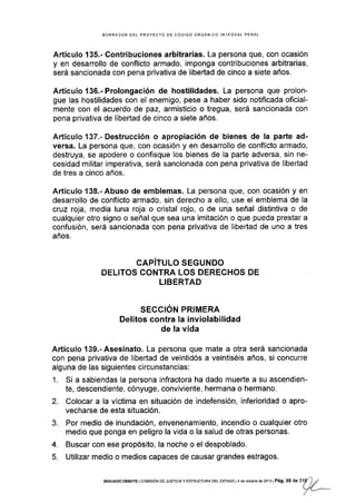 BORRADOR DEL PROYECTO DE CÓDIGO ORGÁNICO INTEGRAL PENAL
Artículo '135.- Contribuciones arbitrarias. La persona que, con ocasión
y en desarrollo de conflicto armado, imponga contribuciones arbitrarias,
será sancionada con pena privativa de libertad de cinco a siete años.
Artículo 136"-Prolongación de hostilidades. La persona que prolon-
gue las hostilidades con el enemigo, pese a haber sido notificada oficial-
mente con el acuerdo de paz, armisticio o tregua, será sancionada con
pena privativa de libertad de cinco a siete años.
Artículo 137"- Destrucción o apropiación de bienes de la parte ad-
versa. La persona que, con ocasión y en desarrollo de conflicto armado,
destruya, se apodere o confisque los bienes de la parte adversa, sin ne-
cesidad militar imperativa, será sancionada con pena privativa de libertad
de tres a cinco años.
Artículo 138.-Abuso de emblemas. La persona que, con ocasión y en
desarrollo de conflicto armado, sin derecho a ello, use el emblema de la
cruz roja, media luna roja o cristal rojo, o de una señal distintiva o de
cualquier otro signo o señal que sea una imitación o que pueda prestar a
confusión, será sancionada con pena privativa de libertad de uno a tres
años.
CAPITULO SEGUNDO
DELITOS CONTRA LOS DERECHOS DE
LIBERTAD
SECGIÓN PRIMERA
Delitos contra la inviolabilidad
de la vida
Artículo 139.-Asesinato. La persona que mate a otra será sancionada
con pena privativa de libertad de veintidós a veintiséis años, si concurre
alguna de las siguientes circunstancias:
1. Si a sabiendas la persona infractora ha dado muerte a su ascendien-
te, descendiente, cónyuge, conviviente, hermana o hermano.
2. Colocar a la vÍctima en situación de indefensión, inferioridad o apro-
vecharse de esta situación.
3. Por medio de inundación, envenenamiento, incendio o cualquier otro
medio que ponga en peligro la vida o la salud de otras personas.
4. Buscar con ese propósito, la noche o el despoblado.
5. Utilizar medio o medios capaces de causar grandes estragos.
sEGUNoo DEBATE I col¡rsróN oE JUsrcrA y EsrRUcruRA DEL EsrADo I 4 dé oclubB de 2013 I Pág. 59 d e ltg
')
,;
| /_/
 