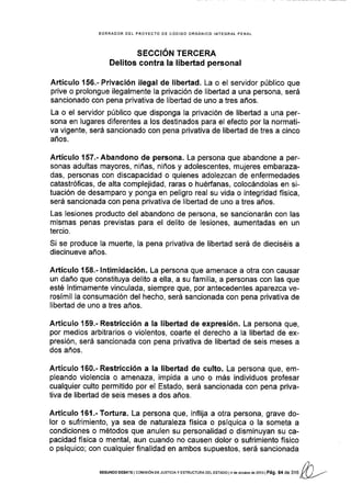BORRADOR OEL PROYECTO OE CÓOIGO ORGANICO INfEGRAL PENAL
SECCIÓN TERCERA
Delitos contra la libertad personal
Artículo 156.- Privación ilegal de libertad. La o el servidor público que
prive o prolongue ilegalmente la privación de llbertad a una persona, será
sancionado con pena privativa de libertad de uno a tres años.
La o el servidor público que disponga la privación de libertad a una per-
sona en lugares diferentes a los destinados para el efecto por la normati-
va vlgente, será sancionado con pena privativa de libertad de tres a cinco
años.
Artículo 157"-Abandono de persona. La persona que abandone a per-
sonas adultas mayores, niñas, niños y adolescentes, mujeres embaraza-
das, personas con discapacidad o quienes adolezcan de enfermedades
catastróficas, de alta complejidad, raras o huéfanas, colocándolas en si-
tuación de desamparo y ponga en peligro real su vida o integridad física,
será sancionada con pena privativa de libertad de uno a tres años.
Las lesiones producto del abandono de persona, se sancionarán con las
mismas penas previstas para el delito de lesiones, aumentadas en un
tercio.
Si se produce la mueÉe, Ia pena privativa de libertad será de dieciséis a
diecinueve años.
Artículo 158.- lntimidación. La persona que amenace a otra con causar
un daño que constituya delito a ella, a su familia, a personas con las que
esté íntimamente vinculada, siempre que, por antecedentes aparezca ve-
rosímil la consumación del hecho, será sancionada con pena privativa de
Iibertad de uno a tres años.
Artículo 159.- Restricción a la libertad de expresión. La persona que,
por medios arbitrarios o violentos, coarte el derecho a la libertad de ex-
presión, será sancionada con pena privativa de libertad de seis meses a
dos años.
Artículo 160.- Restricción a la libertad de culto. La persona que, em-
pleando violencia o amenaza, impida a uno o más individuos profesar
cualquier culto permitido por el Estado, será sanc¡onada con pena priva-
tiva de libertad de seis meses a dos años.
Artículo l6l.-Tortura. La persona que, inflija a otra persona, grave do-
lor o sufrimiento, ya sea de naturaleza fÍsica o psíquica o la someta a
condiciones o métodos que anulen su personalidad o disminuyan su ca-
pacidad física o mental, aun cuando no causen dolor o sufrimiento físico
o psíquico; con cualquier finalidad en ambos supuestos, será sancionada
/2'¡
sEGUNDo oEBATE I corvrsróN DE Jusrcray EsrRUcruRA DEL EsraDo l4 de ocrubre de 2ot3 | Pág, 64 d.
"au K)/
 