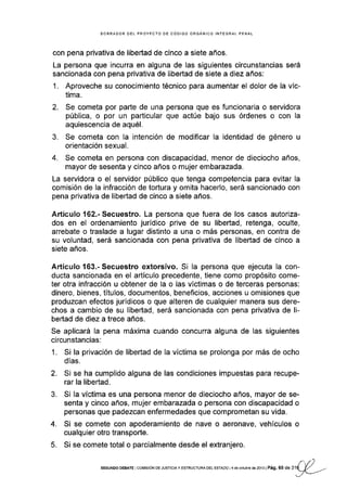 BORRADOR DEL PROYECTO DE CÓDIGO ORGANICO INTEGRAL PENAL
con pena pr¡vativa de libertad de cinco a siete años.
La persona que incurra en alguna de las siguientes circunstancias será
sancionada con pena privativa de libertad de siete a diez años:
1. Aproveche su conocimiento técnico para aumentar el dolor de la víc-
tima.
2. Se cometa por parte de una persona que es funcionaria o servidora
pública, o por un particular que actúe bajo sus órdenes o con la
aquiescencia de aqué1.
3. Se cometa con la intención de modificar la identidad de género u
orientación sexual.
4. Se cometa en persona con discapacidad, menor de dieciocho años,
mayor de sesenta y cinco años o mujer embarazada.
La servidora o el servidor público que tenga competencia para evitar la
comisión de la infracción de tortura y omita hacerlo, será sancionado con
pena privativa de libertad de cinco a siete años.
Artículo 162.- Secuestro. La persona que fuera de los casos autoriza-
dos en el ordenamiento juridico prive de su libeÉad, retenga, oculte,
arrebate o traslade a lugar distinto a una o más personas, en contra de
su voluntad, será sancionada con pena privativa de libertad de cinco a
siete años.
Artículo 163.-Secuestro extorsivo. Si la persona que ejecuta la con-
ducta sancionada en el artÍculo precedente, tiene como propósito come-
ter otra infracción u obtener de la o las vÍctimas o de terceras personas:
dinero, bienes, títulos, documentos, beneficios, acciones u omisiones que
produzcan efectos jurídicos o que alteren de cualquier manera sus dere-
chos a cambio de su libertad, será sancionada con pena privativa de li-
bertad de d¡ez a trece años.
Se aplicará Ia pena máxima cuando concurra alguna de las siguientes
circunstancias:
1. Si la privación de libertad de la vÍctima se prolonga por más de ocho
días.
2. Si se ha cumplido alguna de las condiciones impuestas para recupe-
rar la libertad.
3. Si la víctima es una persona menor de dieciocho años, mayor de se-
senta y cinco años, mujer embarazada o persona con discapacidad o
personas que padezcan enfermedades que comprometan su vida.
4. Si se comete con apoderamiento de nave o aeronave, vehículos o
cualquier otro transporte.
5. Si se comete total o parcialmente desde el extranjero.
r,t)sEGUNoo DEBAÍE I corv'rsróN DE JUSTTCTA Y ESTRUGTURA oEL ESTADo I 4 de octubr€ de 2013 | Pág. 6 5 de 31q_Y
---J-
 