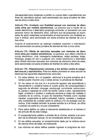 BORRADOR DEL PROYECTO DE CóDIGO ORGÁNICO INfEGRAL PENAL
discapacidad para obligarlas a exhibir su cuerpo total o parcialmente con
fines de naturaleza sexual, será sancionada con pena privativa de liber-
tad de cinco a siete años.
Artículo 174.- Contacto con finalidad sexual con menores de dieci-
ocho años por medios electrónicos. La persona que a través de un
medio electrónico o telemático proponga concertar un encuentro con una
persona menor de dieciocho años, siempre que tal propuesta se acom-
pañe de actos materiales encaminados al acercamiento con finalidad se-
xual o erótica, será sancionada con pena privativa de libertad de uno a
tres años.
Cuando el acercamiento se obtenga mediante coacción o Intimidación,
será sancionada con pena privativa de libertad de tres a cinco años.
Artículo 175.-Oferta de servicios sexuales con menores de dieci-
ocho años por medios electrónicos. La persona, que utilice o facilite el
correo electrónico, chat, mensajerÍa instantánea, redes sociales, blogs,
fotoblogs, juegos en red o cualquier otro medio electrónico o telemático
para ofrecer servicios sexuales con menores de dieciocho años de edad,
será sancionada con pena privativa de libertad de siete a diez años.
ArÉículo 176.- Disposiciones comunes a los delitos contra la integri-
dad sexual y reproductíva. Para los delitos previstos en esta sección se
observan las siguientes disposiciones comunes:
1. En estos delitos, la o el juzgador, adicional a la pena privativa de li-
bertad puede imponer una o varias penas no privativas de libeñad.
2. En los casos en los que la o el presunto agresor sea ascendiente o
descendiente o colateral hasta el cuarto grado de consanguinidad o
segundo de afinidad, cónyuge, excónyuge, conviviente, exconvivien-
te, pareja o expareja en unión de hecho, tutora o tutor, representante
legal, curadora o curador o cualquier persona a cargo del cuidado o
custodia de la vÍctima, el juez de Garantías Penales como medida
cautelar suspenderá la patria potestad, tutoría, curatela y cualquier
otra modalidad de cuidado sobre la víctima a fin de proteger sus de-
rechos. Esta medida también la puede solicitar la o el fiscal, de oficio
o petición de parte la o el juez competente.
3. Para estos delitos no cabe la atenuante establecida en el número 2
del artículo 48 de este Código.
4. El comportamiento público o privado de la víctima, anterior a la comi-
sión de la infracción sexual, no es considerado dentro del proceso.
5. En los delitos sexuales, el consentimiento dado por la vÍctima menor
de catorce años de edad, es irrelevante.
6. Las vÍctimas en estos delitos pueden ingresar al programa de vícti-
sEGUNDo DEBAÍE I cof¡rsróN DE JUSTrcra y ESTRUoTuRA DEL EsTAoo | 4 de o.rubre de 2oi3 | Pág. 6 S a" rc ¡'l [r/
Y
 