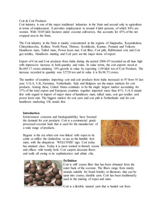 Coir & Coir Products
Coir industry is one of the major traditional industries in the State and second only to agriculture
in terms of employment. It provides employment to around 4 lakh persons, of which 84% are
women. With 10.05 lakh hectares under coconut cultivation, this accounts for 45% of the net
cropped area in the State.
The Coir industry in the State is mainly concentrated in the regions of Alappuzha, Kayamkulam,
Chirayinkeezhu, Kollam, North Parur, Thrissur, Kozhikode, Kannur, Ponnani and Vaikom.
Handloom mats, Tufted mats, Power loom mat, Coir fibre, Coir pith, Rubberized coir and Coir
geo textiles, Handloom matting and Coir yarn are the major items of export.
Export of Coir and Coir products from India during the period 2006-07 recorded an all time high
with impressive increase in both quantity and value. In value terms, the coir exports stood at
Rs.605.17 crores attaining 19% growth in value by exporting 1.69 lakh ton of Coir Products. The
increase recorded in quantity was 32728 ton and in value it is Rs.96.72 crores.
The number of countries importing coir and coir products from India increased to 97 from 91 last
year. U.S.A, U.K, Germany, Netherlands, Italy and Belgium are the major markets for coir
products. Among these, United States continues to be the single largest market accounting for
37% of the total export and European countries together imported more than 41%. U.S.A stands
first with regard to import of major share of handloom mats, tufted mats, coir geo textiles and
power loom mat. The biggest market for coir yarn and coir pith is Netherlands and for coir
handloom marketing UK stands first.
Introduction
Environment concerns and biodegradability have boosted
the demand for coir products. Coir is a commercial grade
processed coconut husk that is used for the manufacture of
a wide range of products.
Bygone is the era when coir was linked with ropes to tie
cattle or stiffen the clothesline or use as the humble foot
mats, with the ubiquitous `WELCOME' sign. Coir today
has attained class. Today it is most wanted to furnish rooms
and offices with trendy look. Coir carpets decorate floors
and walls all owing to its sophistication and ethnic chic.
Definition
Coir is stiff coarse fiber that has been obtained from the
outer husk of the coconut. The fibers range from sturdy
strands suitable for brush bristles to filaments that can be
spun into coarse, durable yarn. Coir has been traditionally
used in the making of ropes and mats.
Coir is a flexible natural yarn that is hauled out from
 