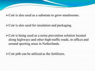 Coir is also used as a substrate to grow mushrooms.
Coir is also used for insulation and packaging.
Coir is being used as a noise prevention solution located
along highways and other high-traffic roads, in offices and
around sporting areas in Netherlands.
Coir pith can be utilized as the fertilizers.
 