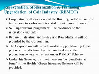 Rejuvenation, Modernization & Technology
Upgradation of Coir Industry (REMOT)
Corporation will lease/rent out the Building and Machineries
to the Societies who are interested to take over the same.
Skill upgradation programs will be conducted to the
interested candidates.
Required infrastructure facility and Raw Material will be
provided by the Corporation.
The Corporation will provide market support directly to the
products manufactured by the coir workers in the
production centers, which are under REMOT Scheme.
Under this Scheme, to attract more number beneficiaries
benefits like Health / Group Insurance Scheme will be
provided.
 