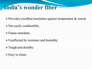India’s wonder fiber
Provides excellent insulation against temperature & sound.
Not easily combustible.
Flame-retardant.
Unaffected by moisture and humidity.
Tough and durable.
Easy to clean.
 