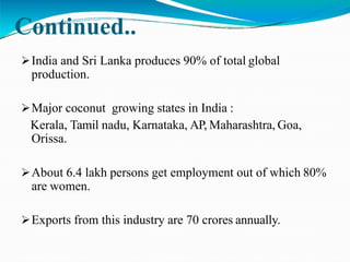 Continued..
India and Sri Lanka produces 90% of total global
production.
Major coconut growing states in India :
Kerala, Tamil nadu, Karnataka, AP, Maharashtra, Goa,
Orissa.
About 6.4 lakh persons get employment out of which 80%
are women.
Exports from this industry are 70 crores annually.
 