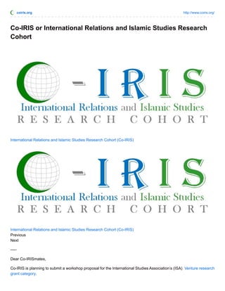 coiris.org http://www.coiris.org/
Co-IRIS or International Relations and Islamic Studies Research
Cohort
International Relations and Islamic Studies Research Cohort (Co-IRIS)
International Relations and Islamic Studies Research Cohort (Co-IRIS)
Previous
Next
—–
Dear Co-IRISmates,
Co-IRIS is planning to submit a workshop proposal for the International Studies Association’s (ISA) Venture research
grant category.
 