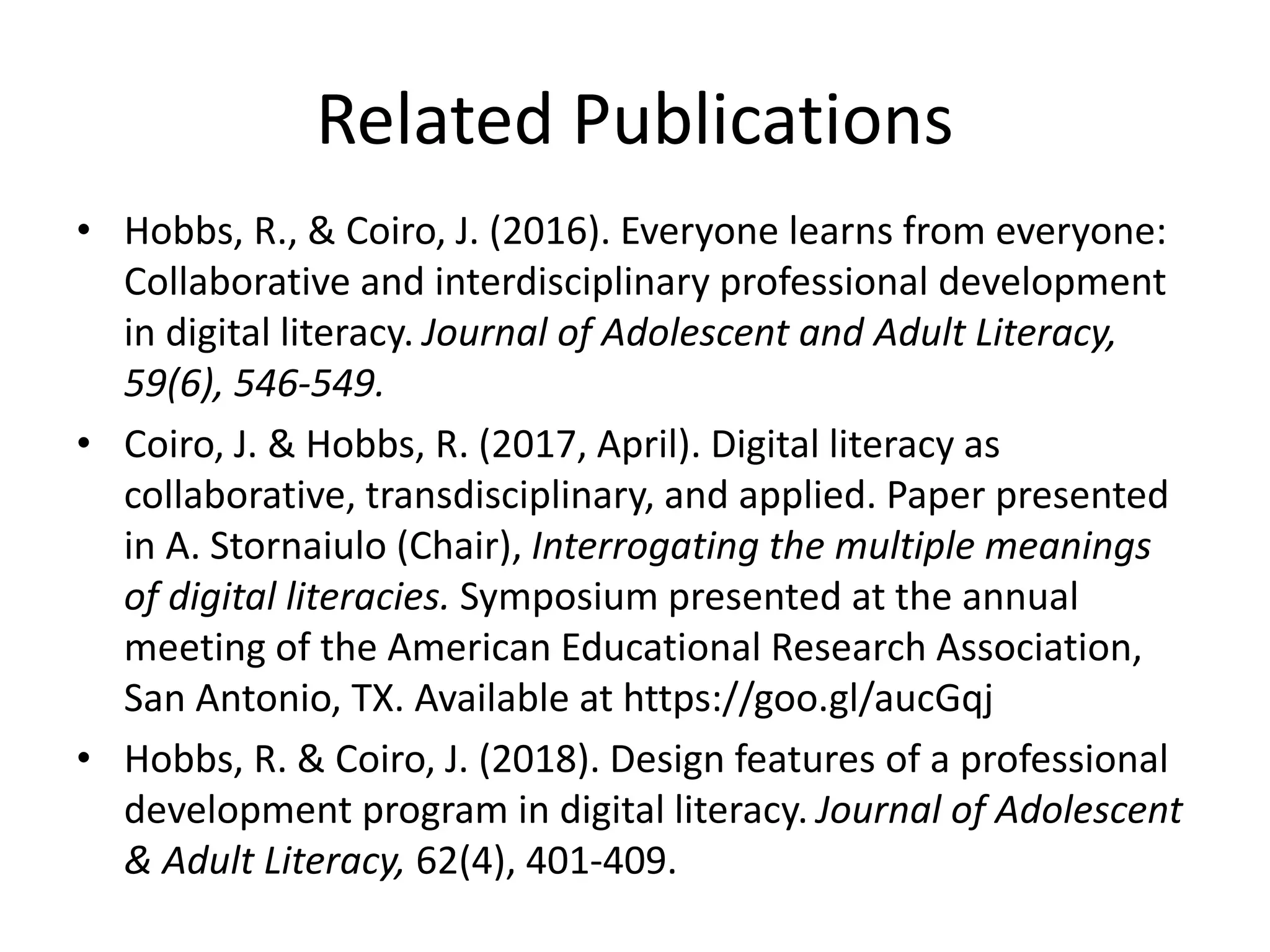 Related Publications
• Hobbs, R., & Coiro, J. (2016). Everyone learns from everyone:
Collaborative and interdisciplinary professional development
in digital literacy. Journal of Adolescent and Adult Literacy,
59(6), 546-549.
• Coiro, J. & Hobbs, R. (2017, April). Digital literacy as
collaborative, transdisciplinary, and applied. Paper presented
in A. Stornaiulo (Chair), Interrogating the multiple meanings
of digital literacies. Symposium presented at the annual
meeting of the American Educational Research Association,
San Antonio, TX. Available at https://goo.gl/aucGqj
• Hobbs, R. & Coiro, J. (2018). Design features of a professional
development program in digital literacy. Journal of Adolescent
& Adult Literacy, 62(4), 401-409.
 