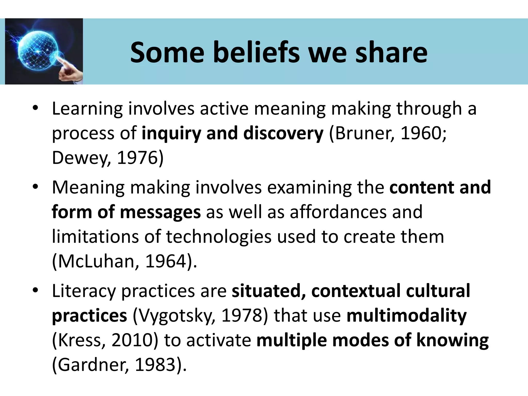 Some beliefs we share
• Learning involves active meaning making through a
process of inquiry and discovery (Bruner, 1960;
Dewey, 1976)
• Meaning making involves examining the content and
form of messages as well as affordances and
limitations of technologies used to create them
(McLuhan, 1964).
• Literacy practices are situated, contextual cultural
practices (Vygotsky, 1978) that use multimodality
(Kress, 2010) to activate multiple modes of knowing
(Gardner, 1983).
 