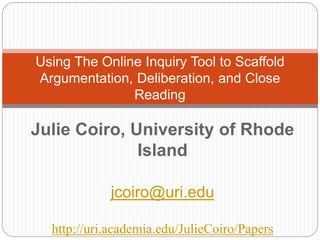 Julie Coiro, University of Rhode
Island
jcoiro@uri.edu
http://uri.academia.edu/JulieCoiro/Papers
Using The Online Inquiry Tool to Scaffold
Argumentation, Deliberation, and Close
Reading
 