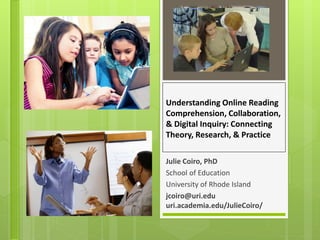 Understanding Online Reading
Comprehension, Collaboration,
& Digital Inquiry: Connecting
Theory, Research, & Practice
Julie Coiro, PhD
School of Education
University of Rhode Island
jcoiro@uri.edu
uri.academia.edu/JulieCoiro/
 