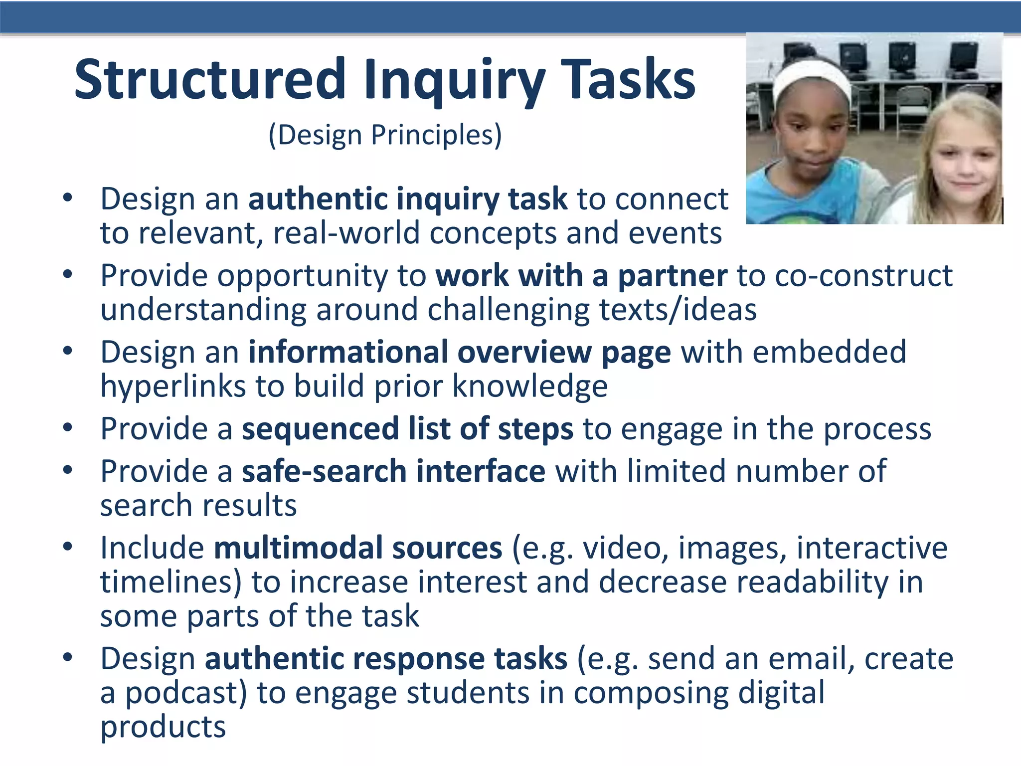 Structured Inquiry Tasks
(Design Principles)
• Design an authentic inquiry task to connect
to relevant, real-world concepts and events
• Provide opportunity to work with a partner to co-construct
understanding around challenging texts/ideas
• Design an informational overview page with embedded
hyperlinks to build prior knowledge
• Provide a sequenced list of steps to engage in the process
• Provide a safe-search interface with limited number of
search results
• Include multimodal sources (e.g. video, images, interactive
timelines) to increase interest and decrease readability in
some parts of the task
• Design authentic response tasks (e.g. send an email, create
a podcast) to engage students in composing digital
products
 
