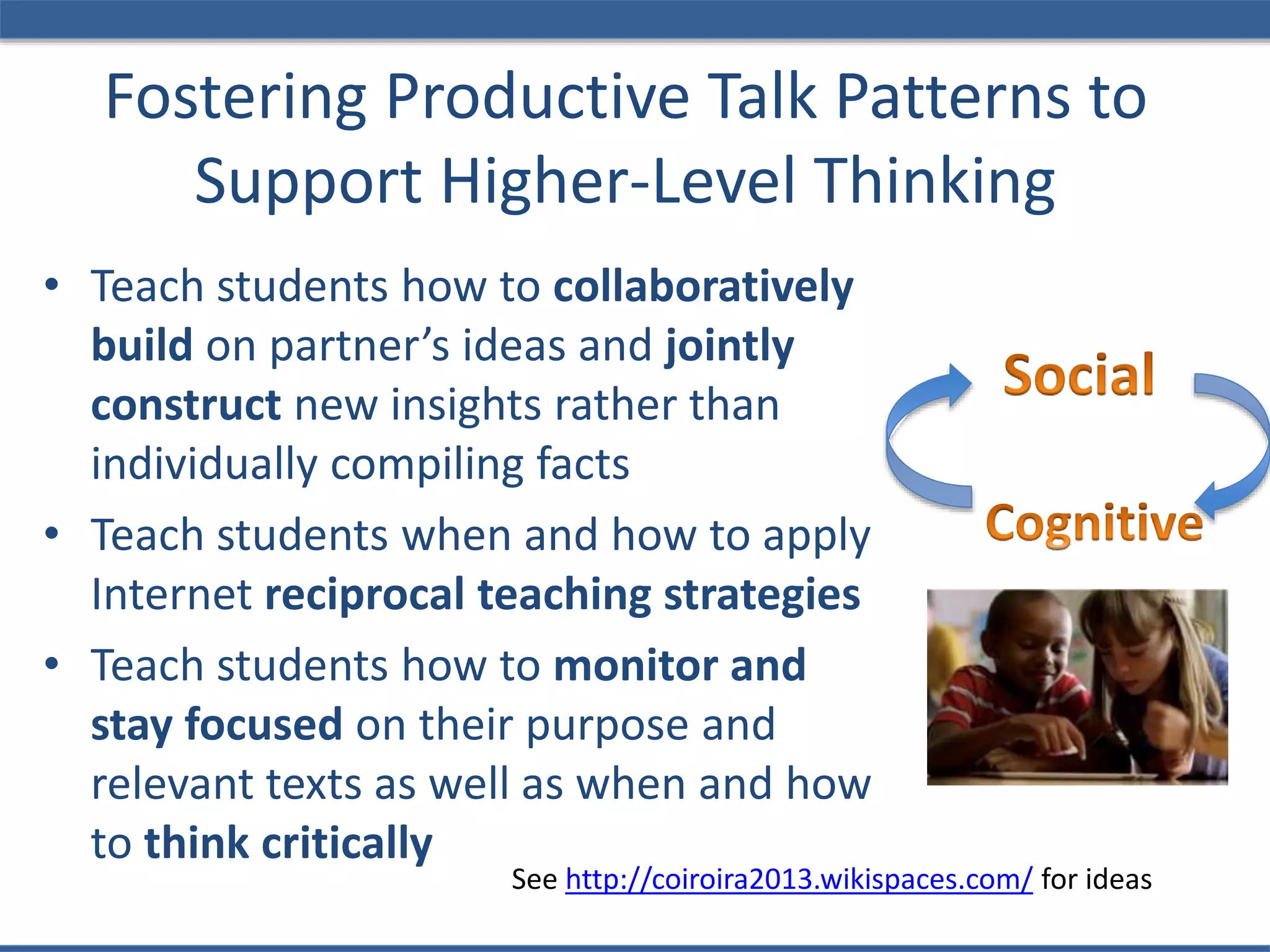 Fostering Productive Talk Patterns to
Support Higher-Level Thinking
• Teach students how to collaboratively
build on partner’s ideas and jointly
construct new insights rather than
individually compiling facts
• Teach students when and how to apply
Internet reciprocal teaching strategies
• Teach students how to monitor and
stay focused on their purpose and
relevant texts as well as when and how
to think critically
See http://coiroira2013.wikispaces.com/ for ideas
 