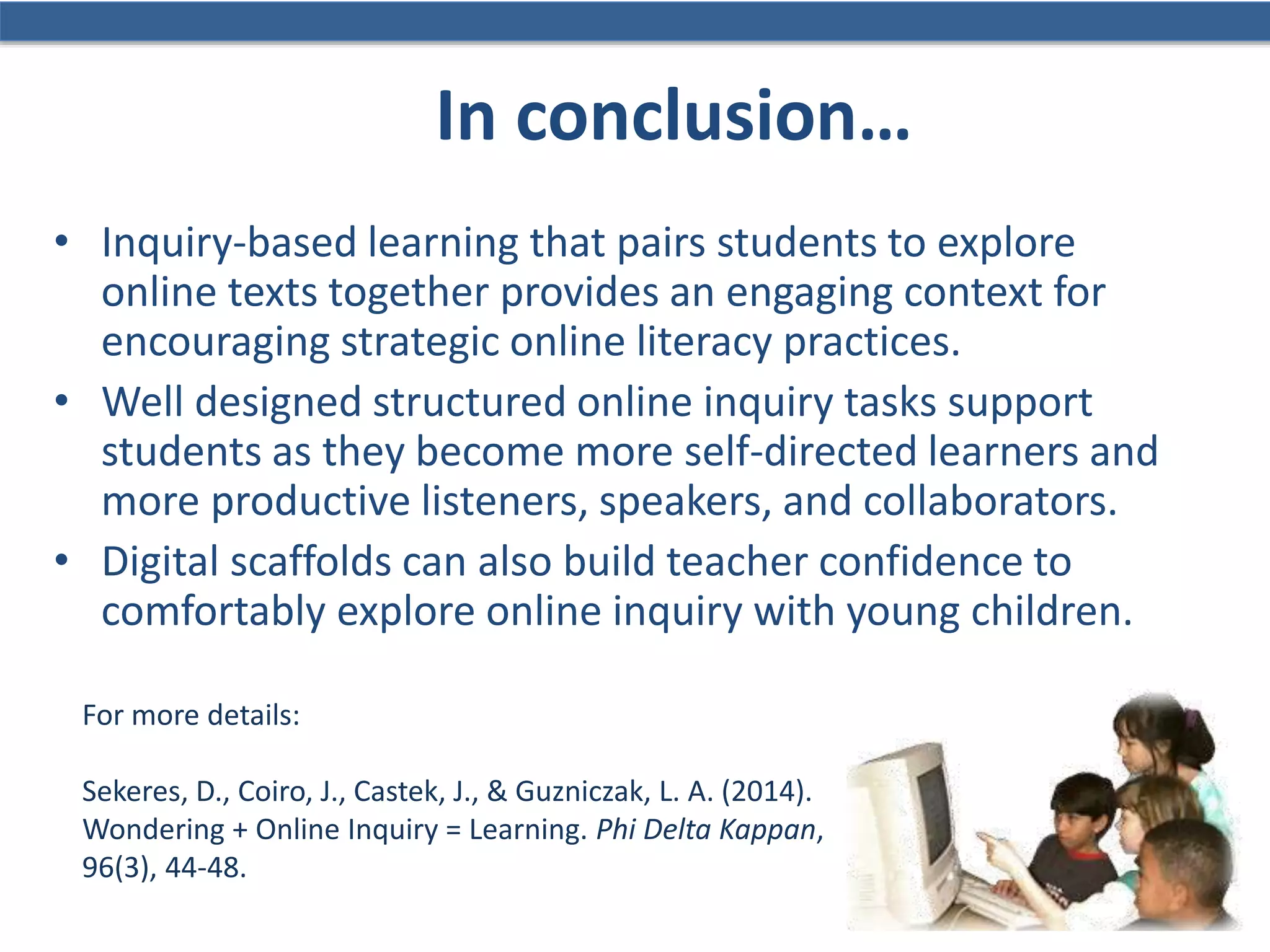 In conclusion…
• Inquiry-based learning that pairs students to explore
online texts together provides an engaging context for
encouraging strategic online literacy practices.
• Well designed structured online inquiry tasks support
students as they become more self-directed learners and
more productive listeners, speakers, and collaborators.
• Digital scaffolds can also build teacher confidence to
comfortably explore online inquiry with young children.
For more details:
Sekeres, D., Coiro, J., Castek, J., & Guzniczak, L. A. (2014).
Wondering + Online Inquiry = Learning. Phi Delta Kappan,
96(3), 44-48.
 