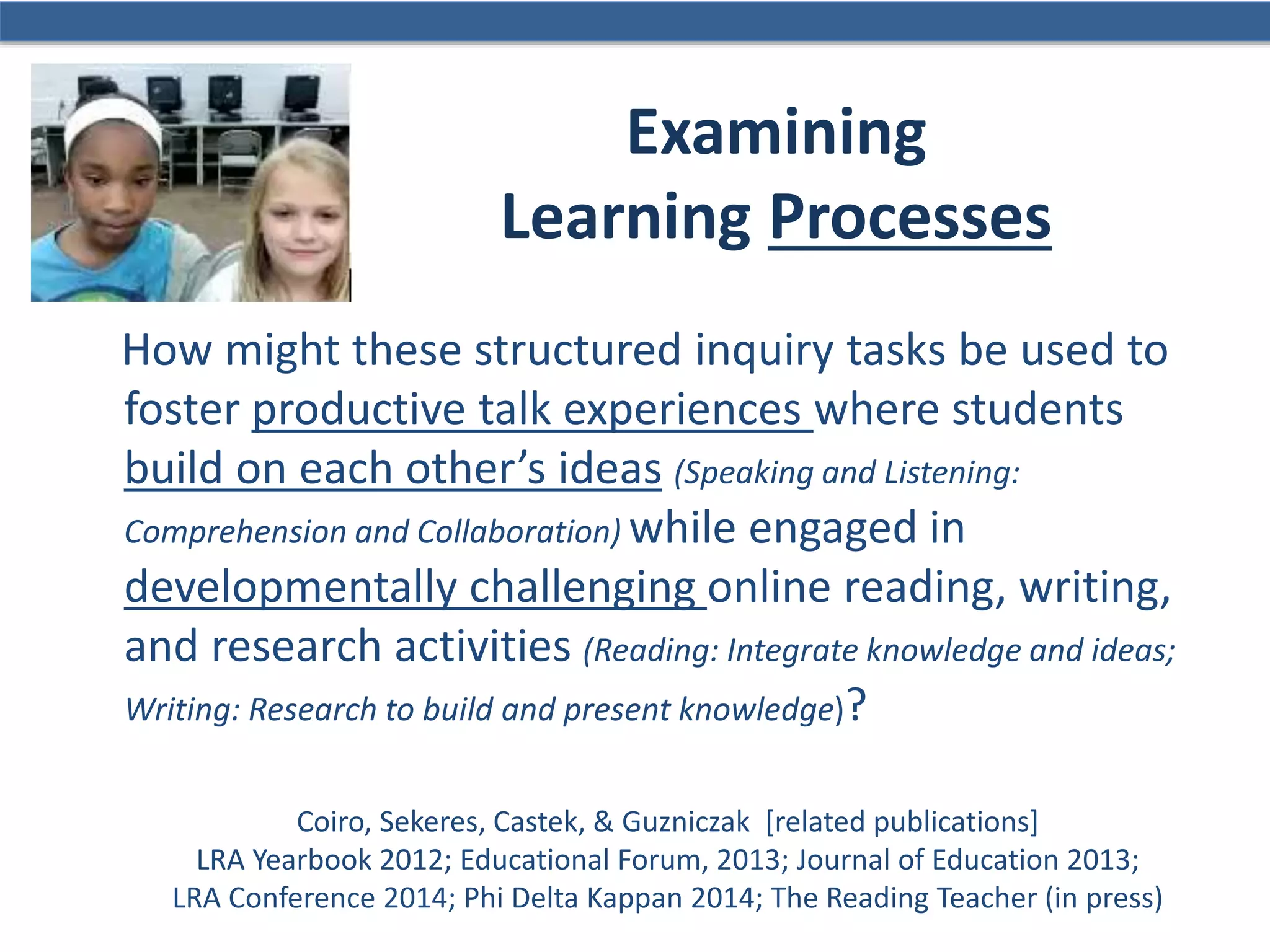 How might these structured inquiry tasks be used to
foster productive talk experiences where students
build on each other’s ideas (Speaking and Listening:
Comprehension and Collaboration) while engaged in
developmentally challenging online reading, writing,
and research activities (Reading: Integrate knowledge and ideas;
Writing: Research to build and present knowledge)?
Coiro, Sekeres, Castek, & Guzniczak [related publications]
LRA Yearbook 2012; Educational Forum, 2013; Journal of Education 2013;
LRA Conference 2014; Phi Delta Kappan 2014; The Reading Teacher (in press)
Examining
Learning Processes
 