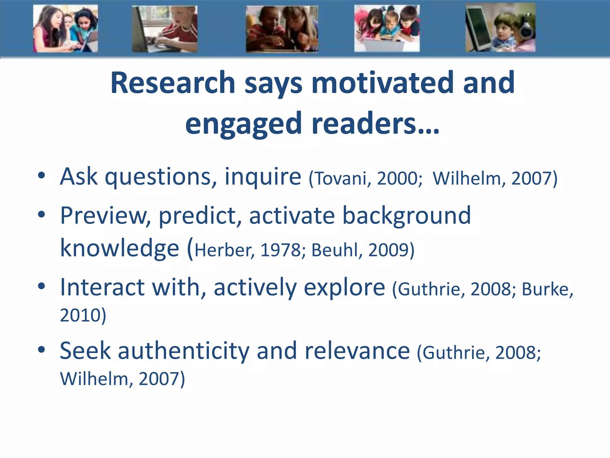 Research says motivated and
engaged readers…
• Ask questions, inquire (Tovani, 2000; Wilhelm, 2007)
• Preview, predict, activate background
knowledge (Herber, 1978; Beuhl, 2009)
• Interact with, actively explore (Guthrie, 2008; Burke,
2010)
• Seek authenticity and relevance (Guthrie, 2008;
Wilhelm, 2007)
 