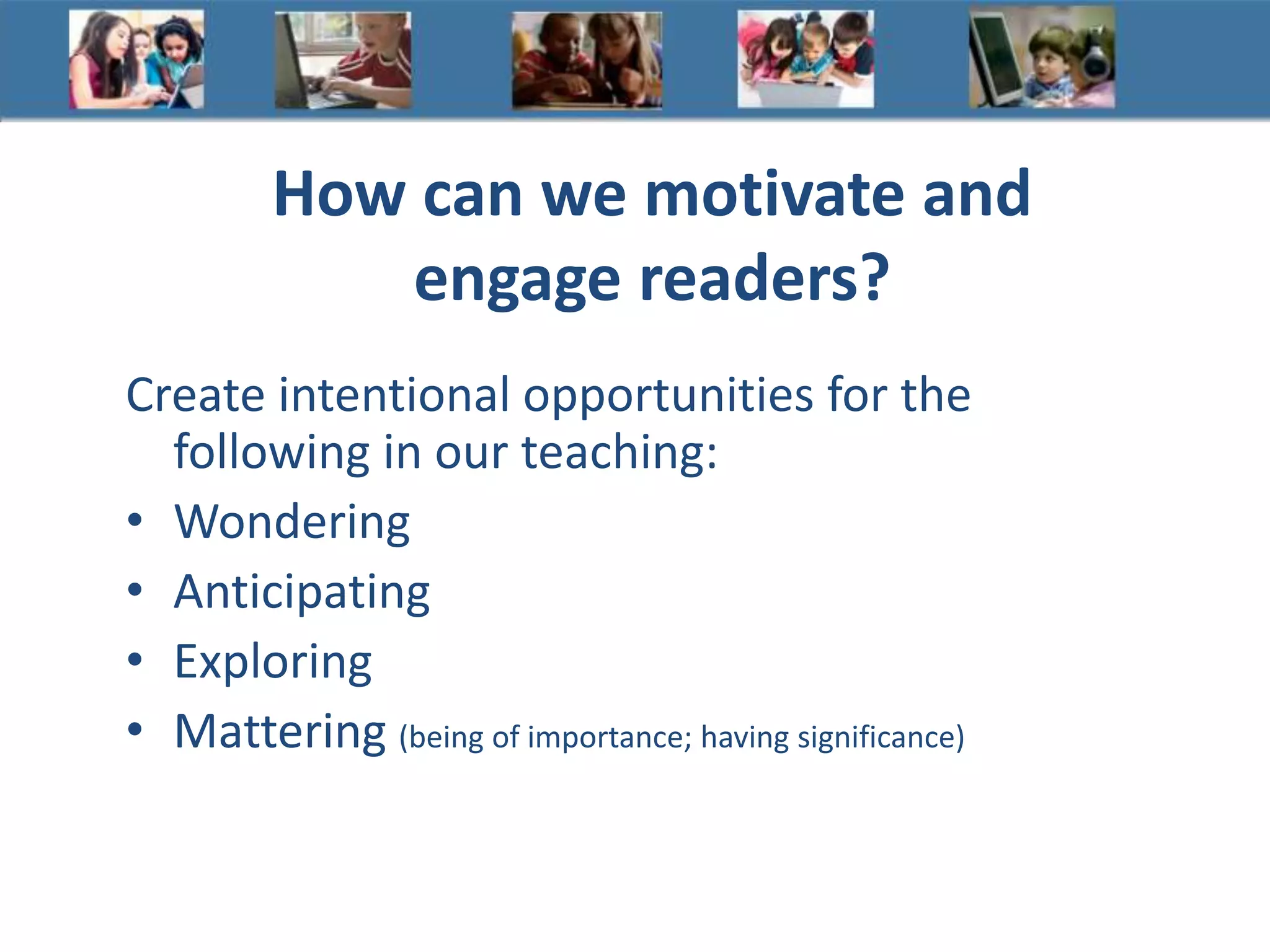 How can we motivate and
engage readers?
Create intentional opportunities for the
following in our teaching:
• Wondering
• Anticipating
• Exploring
• Mattering (being of importance; having significance)
 