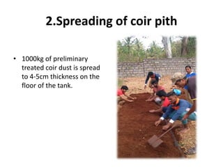 2.Spreading of coir pith
• 1000kg of preliminary
treated coir dust is spread
to 4-5cm thickness on the
floor of the tank.
 
