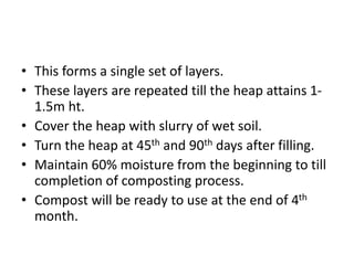 • This forms a single set of layers.
• These layers are repeated till the heap attains 1-
1.5m ht.
• Cover the heap with slurry of wet soil.
• Turn the heap at 45th and 90th days after filling.
• Maintain 60% moisture from the beginning to till
completion of composting process.
• Compost will be ready to use at the end of 4th
month.
 