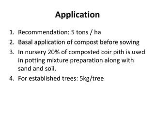 Application
1. Recommendation: 5 tons / ha
2. Basal application of compost before sowing
3. In nursery 20% of composted coir pith is used
in potting mixture preparation along with
sand and soil.
4. For established trees: 5kg/tree
 