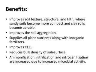 Benefits:
• Improves soil texture, structure, and tilth, where
sandy soils become more compact and clay soils
become aerable.
• Improves the soil aggregation.
• Supplies all plant nutrients along with inorganic
fertilizers.
• Improves CEC.
• Reduces bulk density of sub-surface.
• Ammonification, nitrification and nitrogen fixation
are increased due to increased microbial activity.
 