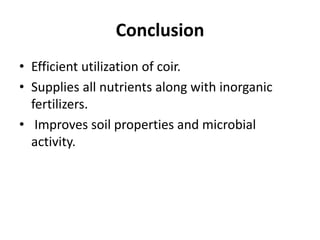 Conclusion
• Efficient utilization of coir.
• Supplies all nutrients along with inorganic
fertilizers.
• Improves soil properties and microbial
activity.
 