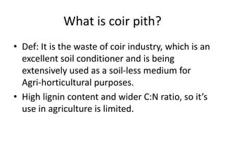 What is coir pith?
• Def: It is the waste of coir industry, which is an
excellent soil conditioner and is being
extensively used as a soil-less medium for
Agri-horticultural purposes.
• High lignin content and wider C:N ratio, so it’s
use in agriculture is limited.
 
