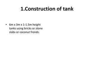 1.Construction of tank
• 6m x 3m x 1-1.5m height
tanks using bricks or stone
slabs or coconut fronds.
 