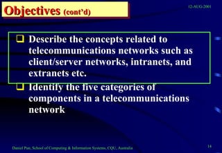 Describe the concepts related to telecommunications networks such as client/server networks, intranets, and extranets etc. Identify the five categories of components in a telecommunications network  Objectives   (cont’d) 