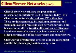 Client/Server Networks  (con’t) Client/Server Networks are the predominant information architectures used in business today.  In a client/server network,  the end user PC is the client .  These are  interconnected by local area networks , and  share application processing with network servers . This is sometimes called a  two-tier client/server architecture .  Local area networks can also be interconnected with other networks, including host systems and superservers. Client/server architectures are seen as  more economical and flexible  than legacy mainframe systems. 