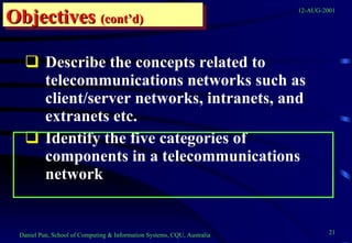 Describe the concepts related to telecommunications networks such as client/server networks, intranets, and extranets etc. Identify the five categories of components in a telecommunications network  Objectives   (cont’d) 