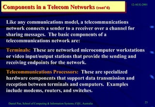Components in a Telecom Networks  (cont’d) Like any communications model, a telecommunications network connects a sender to a receiver over a channel for sharing messages.  The basic components of a telecommunications network are: Terminals:   These are networked microcomputer workstations or video input/output stations that provide the sending and receiving endpoints for the network. Telecommunications Processors:   These are specialized hardware components that support data transmission and reception between terminals and computers.  Examples include modems, routers, and switches. 