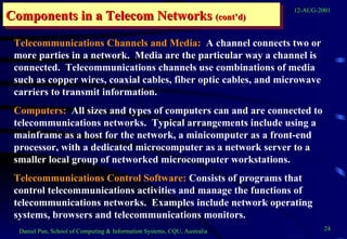 Components in a Telecom Networks  (cont’d) Telecommunications Channels and Media:   A channel connects two or more parties in a network.  Media are the particular way a channel is connected.  Telecommunications channels use combinations of media such as copper wires, coaxial cables, fiber optic cables, and microwave carriers to transmit information. Computers:   All sizes and types of computers can and are connected to telecommunications networks.  Typical arrangements include using a mainframe as a host for the network, a minicomputer as a front-end processor, with a dedicated microcomputer as a network server to a smaller local group of networked microcomputer workstations. Telecommunications Control Software:  Consists of programs that control telecommunications activities and manage the functions of telecommunications networks.  Examples include network operating systems, browsers and telecommunications monitors. 