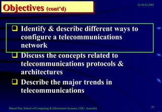 Identify & describe different ways to configure a telecommunications network Discuss the concepts related to telecommunications protocols & architectures Describe the major trends in telecommunications Objectives   (cont’d) 