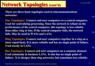 Network Topologies  (cont’d) There are three basic topologies used in telecommunications networks: Star Topologies:   Connect end user computers to a central computer.  Used for centralizing processing. Since the network is reliant on the performance of the central computer, this topology is less reliable than either ring or bus. If the central computer fails, the network fails. May be used in WANs and LANs. Ring Topologies:  Connect end user computers together in a ring on a more equal basis. It is more reliable and has no single point of failure. Used mostly in LANs. Bus Topologies:  Connect end user computers on a common channel.  Used commonly in business LANs.  It also has no single point of failure.  It is cheaper than ring networks, but sometimes less reliable. 