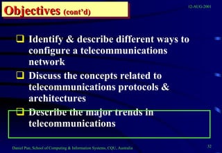 Identify & describe different ways to configure a telecommunications network Discuss the concepts related to telecommunications protocols & architectures Describe the major trends in telecommunications Objectives   (cont’d) 